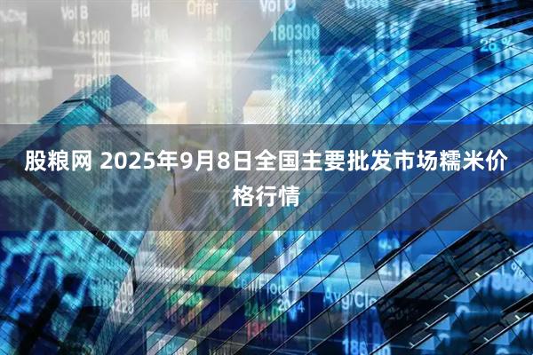 股粮网 2025年9月8日全国主要批发市场糯米价格行情