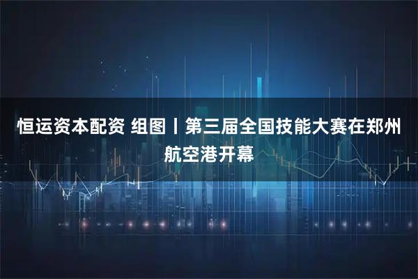 恒运资本配资 组图丨第三届全国技能大赛在郑州航空港开幕
