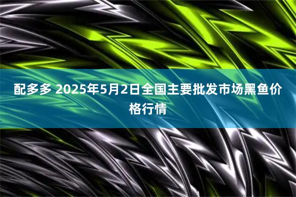 配多多 2025年5月2日全国主要批发市场黑鱼价格行情