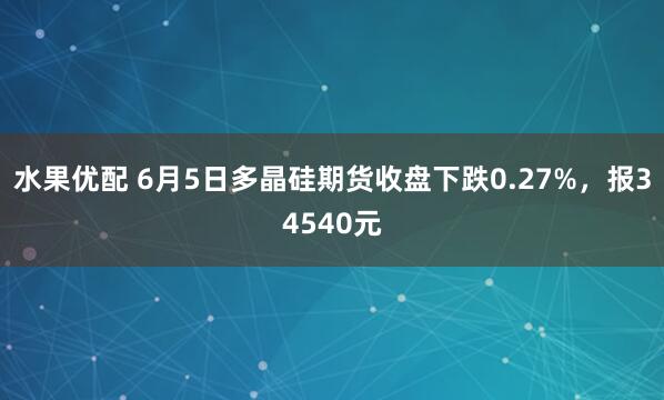 水果优配 6月5日多晶硅期货收盘下跌0.27%，报34540元