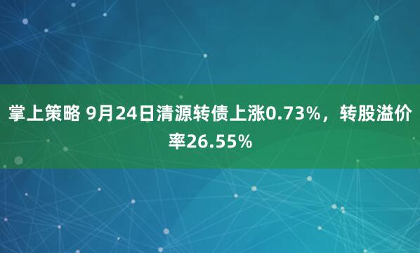 掌上策略 9月24日清源转债上涨0.73%，转股溢价率26.55%