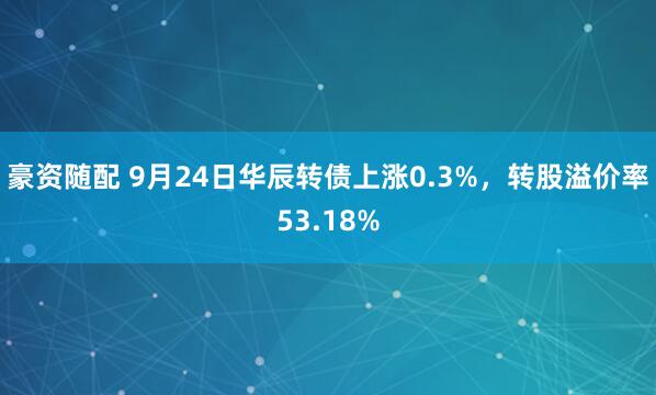 豪资随配 9月24日华辰转债上涨0.3%，转股溢价率53.18%