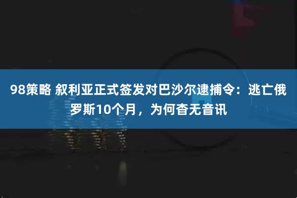 98策略 叙利亚正式签发对巴沙尔逮捕令：逃亡俄罗斯10个月，为何杳无音讯