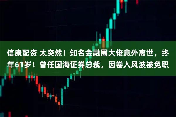 信康配资 太突然！知名金融圈大佬意外离世，终年61岁！曾任国海证券总裁，因卷入风波被免职