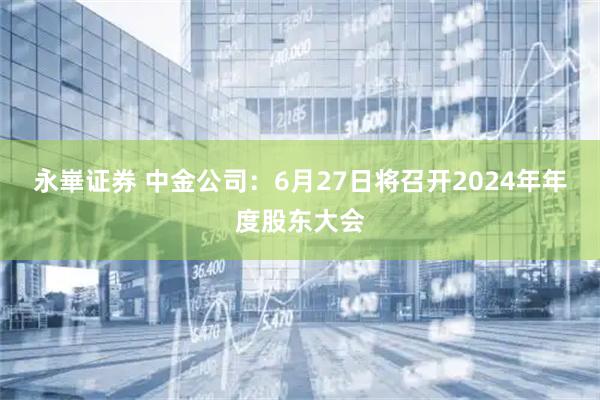 永崋证券 中金公司：6月27日将召开2024年年度股东大会