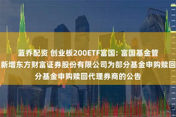 蓝乔配资 创业板200ETF富国: 富国基金管理有限公司关于新增东方财富证券股份有限公司为部分基金申购赎回代理券商的公告