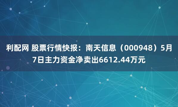 利配网 股票行情快报：南天信息（000948）5月7日主力资金净卖出6612.44万元