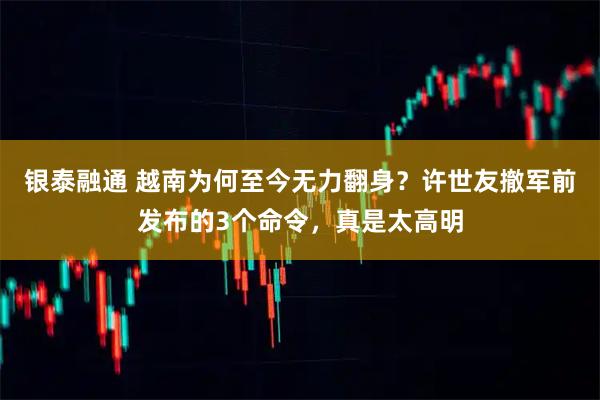 银泰融通 越南为何至今无力翻身？许世友撤军前发布的3个命令，真是太高明