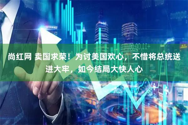 尚红网 卖国求荣！为讨美国欢心，不惜将总统送进大牢，如今结局大快人心