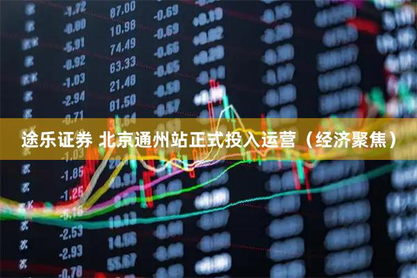 途乐证券 北京通州站正式投入运营（经济聚焦）