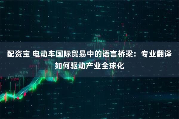 配资宝 电动车国际贸易中的语言桥梁：专业翻译如何驱动产业全球化