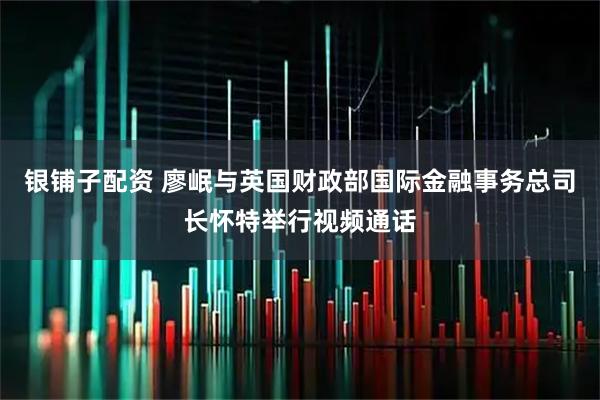 银铺子配资 廖岷与英国财政部国际金融事务总司长怀特举行视频通话