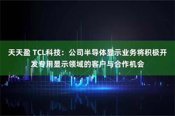 天天盈 TCL科技：公司半导体显示业务将积极开发专用显示领域的客户与合作机会