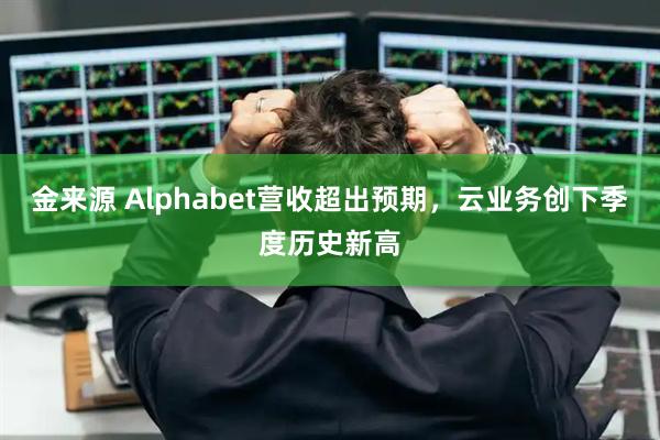 金来源 Alphabet营收超出预期，云业务创下季度历史新高