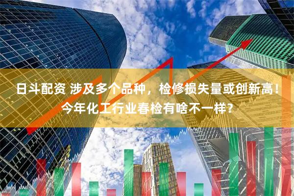日斗配资 涉及多个品种，检修损失量或创新高！今年化工行业春检有啥不一样？