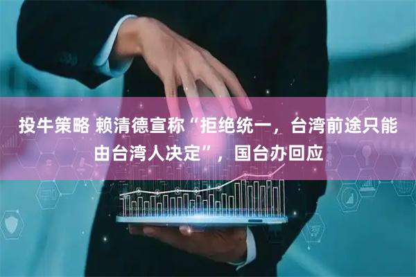 投牛策略 赖清德宣称“拒绝统一，台湾前途只能由台湾人决定”，国台办回应