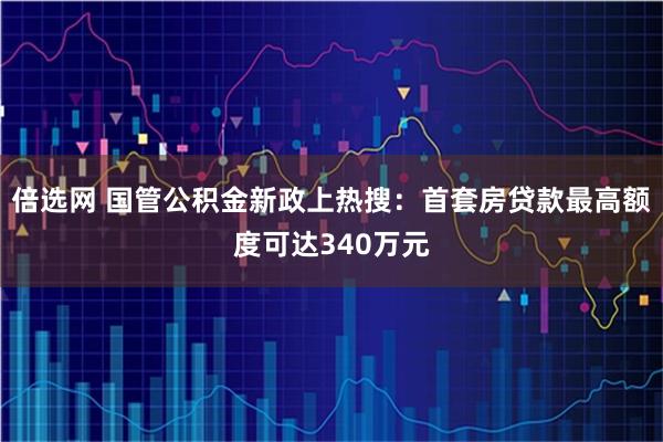 倍选网 国管公积金新政上热搜：首套房贷款最高额度可达340万元